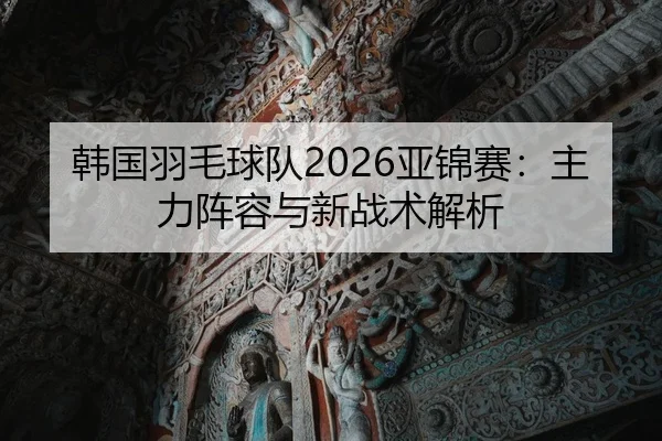 韩国羽毛球队2026亚锦赛：主力阵容与新战术解析